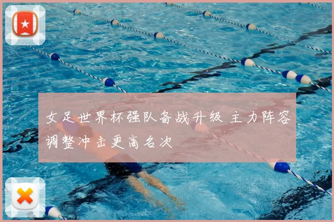 女足世界杯强队备战升级 主力阵容调整冲击更高名次