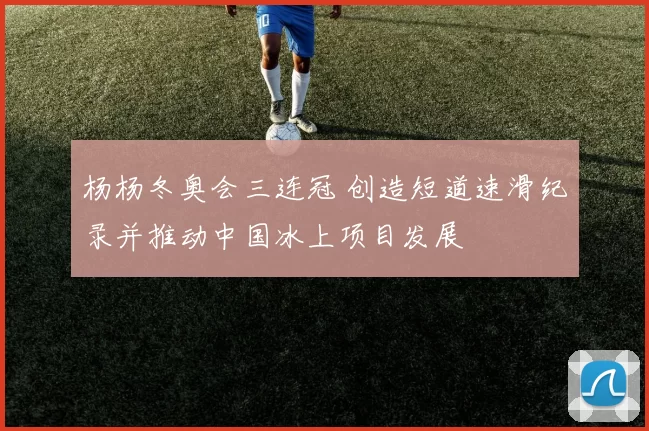 杨杨冬奥会三连冠 创造短道速滑纪录并推动中国冰上项目发展