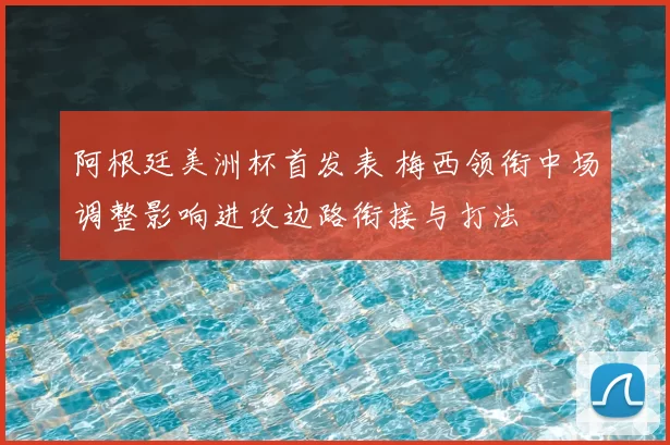 阿根廷美洲杯首发表 梅西领衔中场调整影响进攻边路衔接与打法