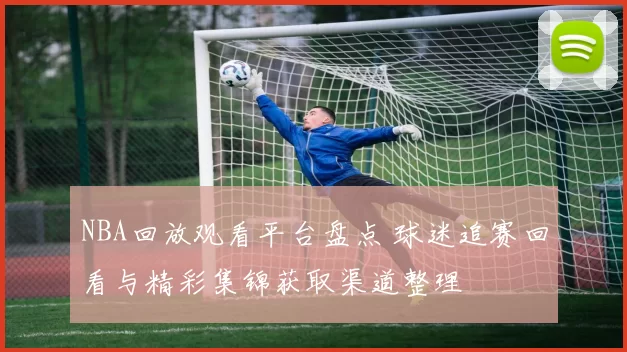 NBA回放观看平台盘点 球迷追赛回看与精彩集锦获取渠道整理