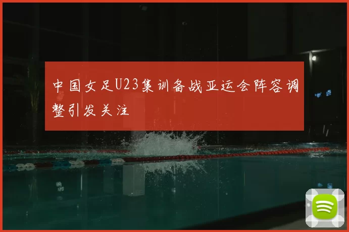 中国女足U23集训备战亚运会阵容调整引发关注