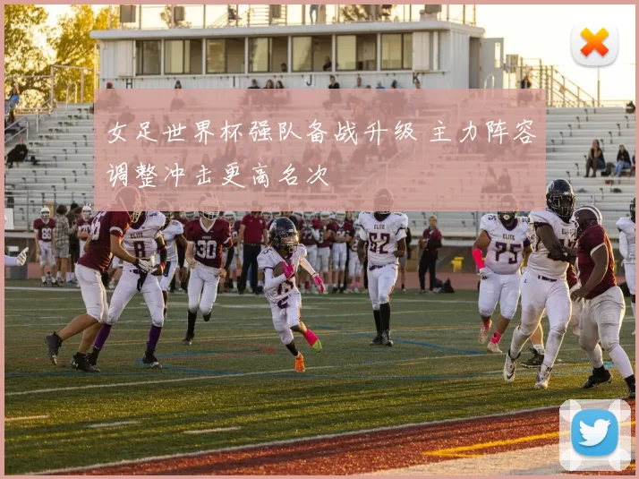 女足世界杯强队备战升级 主力阵容调整冲击更高名次