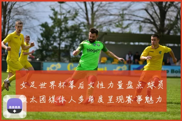 女足世界杯幕后女性力量盘点 球员太太团媒体人多角度呈现赛事魅力