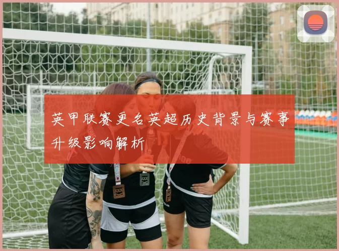 英甲联赛更名英超历史背景与赛事升级影响解析