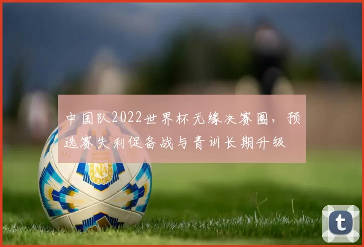 中国队2022世界杯无缘决赛圈,预选赛失利促备战与青训长期升级