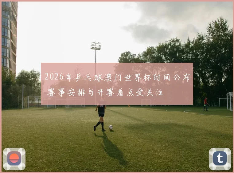 2026年乒乓球澳门世界杯时间公布 赛事安排与开赛看点受关注