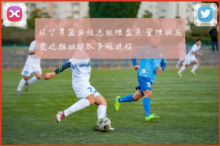 辽宁男篮历任总经理盘点 管理班底变迁推动球队争冠进程