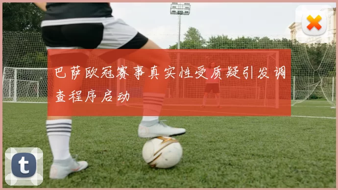 巴萨欧冠赛事真实性受质疑引发调查程序启动