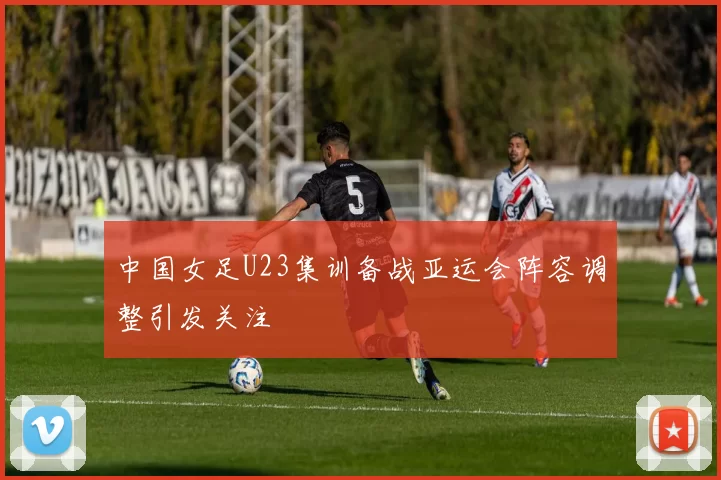 中国女足U23集训备战亚运会阵容调整引发关注