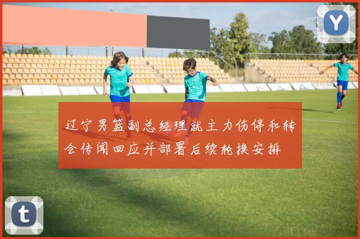 辽宁男篮副总经理就主力伤停和转会传闻回应并部署后续轮换安排