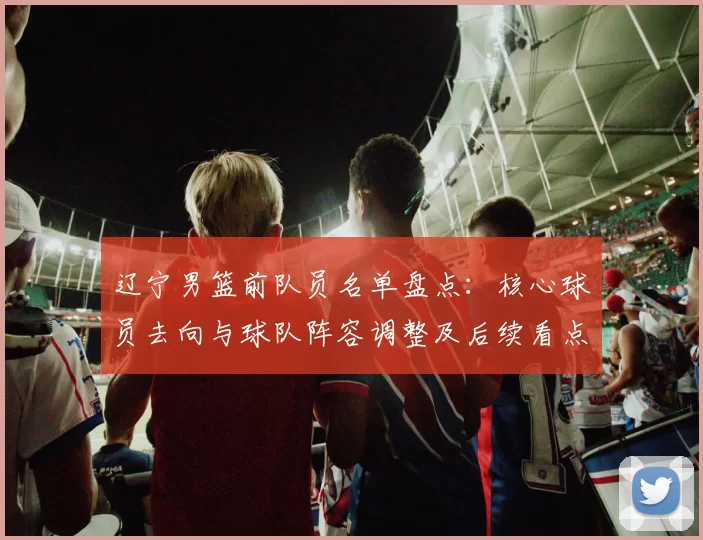 辽宁男篮前队员名单盘点：核心球员去向与球队阵容调整及后续看点