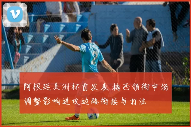 阿根廷美洲杯首发表 梅西领衔中场调整影响进攻边路衔接与打法