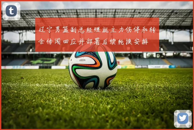 辽宁男篮副总经理就主力伤停和转会传闻回应并部署后续轮换安排