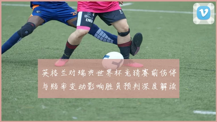 英格兰对瑞典世界杯竞猜赛前伤停与赔率变动影响胜负预判深度解读