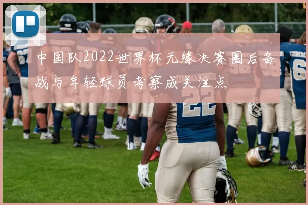 中国队2022世界杯无缘决赛圈后备战与年轻球员考察成关注点