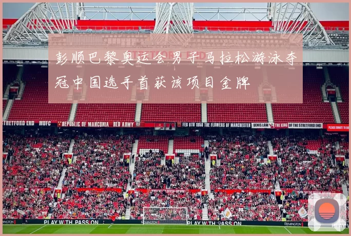 彭顺巴黎奥运会男子马拉松游泳夺冠中国选手首获该项目金牌