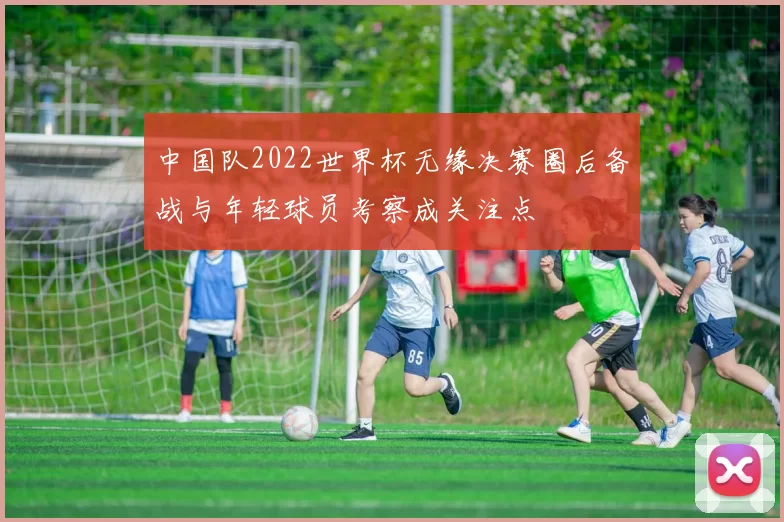 中国队2022世界杯无缘决赛圈后备战与年轻球员考察成关注点