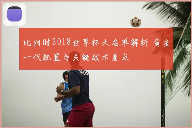 比利时2018世界杯大名单解析 黄金一代配置与关键战术看点