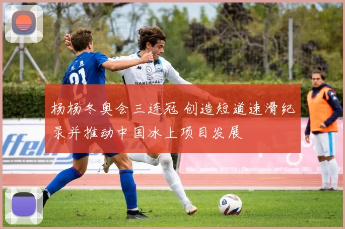 杨杨冬奥会三连冠 创造短道速滑纪录并推动中国冰上项目发展