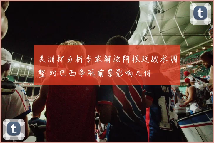 美洲杯分析专家解读阿根廷战术调整 对巴西争冠前景影响几何